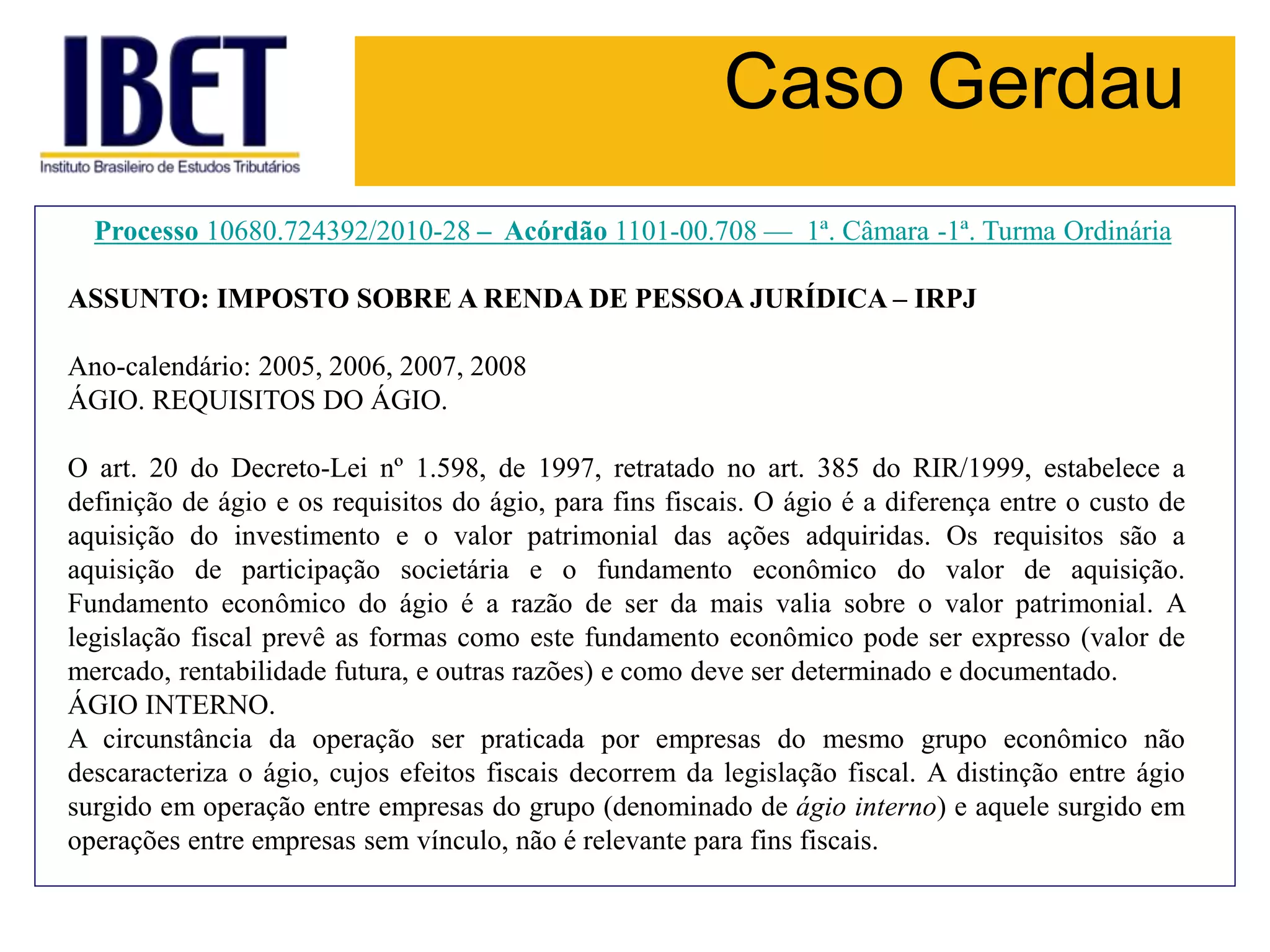 Caso Gerdau
Processo 10680.724392/2010-28 – Acórdão 1101-00.708 — 1ª. Câmara -1ª. Turma Ordinária
ASSUNTO: IMPOSTO SOBRE A RENDA DE PESSOA JURÍDICA – IRPJ
Ano-calendário: 2005, 2006, 2007, 2008
ÁGIO. REQUISITOS DO ÁGIO.
O art. 20 do Decreto-Lei nº 1.598, de 1997, retratado no art. 385 do RIR/1999, estabelece a
definição de ágio e os requisitos do ágio, para fins fiscais. O ágio é a diferença entre o custo de
aquisição do investimento e o valor patrimonial das ações adquiridas. Os requisitos são a
aquisição de participação societária e o fundamento econômico do valor de aquisição.
Fundamento econômico do ágio é a razão de ser da mais valia sobre o valor patrimonial. A
legislação fiscal prevê as formas como este fundamento econômico pode ser expresso (valor de
mercado, rentabilidade futura, e outras razões) e como deve ser determinado e documentado.
ÁGIO INTERNO.
A circunstância da operação ser praticada por empresas do mesmo grupo econômico não
descaracteriza o ágio, cujos efeitos fiscais decorrem da legislação fiscal. A distinção entre ágio
surgido em operação entre empresas do grupo (denominado de ágio interno) e aquele surgido em
operações entre empresas sem vínculo, não é relevante para fins fiscais.
 