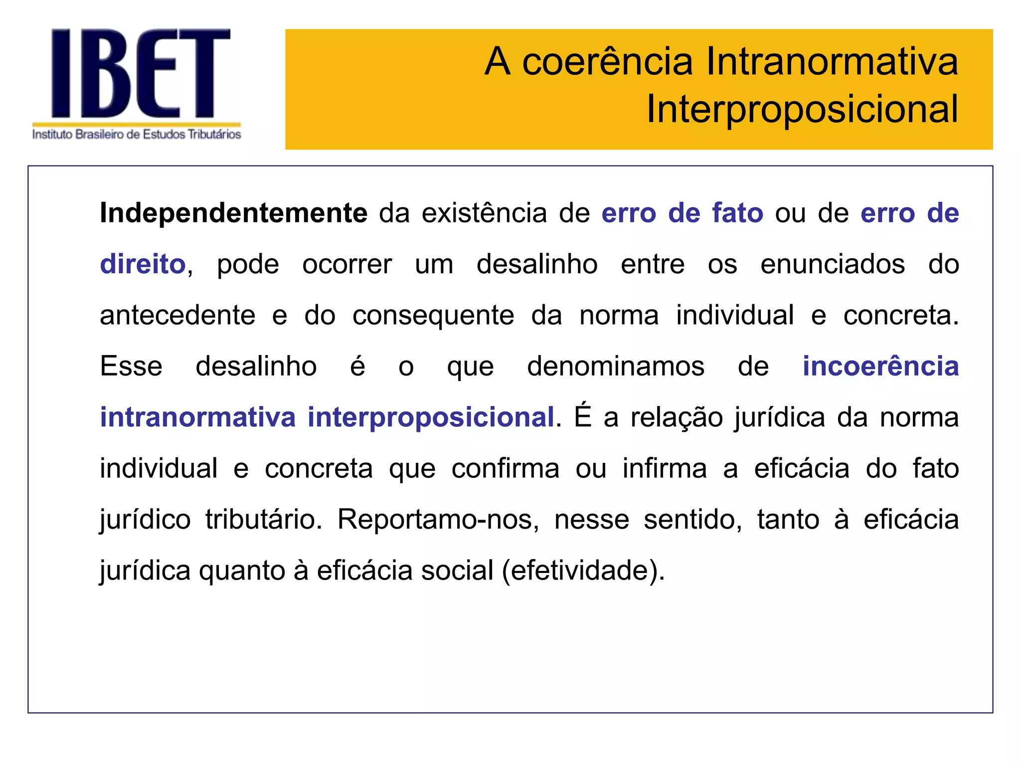 A coerência Intranormativa
Interproposicional
Independentemente da existência de erro de fato ou de erro de
direito, pode ocorrer um desalinho entre os enunciados do
antecedente e do consequente da norma individual e concreta.
Esse desalinho é o que denominamos de incoerência
intranormativa interproposicional. É a relação jurídica da norma
individual e concreta que confirma ou infirma a eficácia do fato
jurídico tributário. Reportamo-nos, nesse sentido, tanto à eficácia
jurídica quanto à eficácia social (efetividade).
 