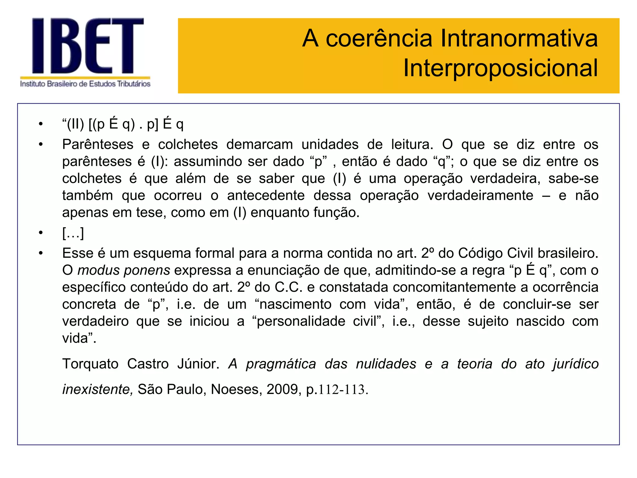 A coerência Intranormativa
Interproposicional
• “(II) [(p É q) . p] É q
• Parênteses e colchetes demarcam unidades de leitura. O que se diz entre os
parênteses é (I): assumindo ser dado “p” , então é dado “q”; o que se diz entre os
colchetes é que além de se saber que (I) é uma operação verdadeira, sabe-se
também que ocorreu o antecedente dessa operação verdadeiramente – e não
apenas em tese, como em (I) enquanto função.
• […]
• Esse é um esquema formal para a norma contida no art. 2º do Código Civil brasileiro.
O modus ponens expressa a enunciação de que, admitindo-se a regra “p É q”, com o
específico conteúdo do art. 2º do C.C. e constatada concomitantemente a ocorrência
concreta de “p”, i.e. de um “nascimento com vida”, então, é de concluir-se ser
verdadeiro que se iniciou a “personalidade civil”, i.e., desse sujeito nascido com
vida”.
Torquato Castro Júnior. A pragmática das nulidades e a teoria do ato jurídico
inexistente, São Paulo, Noeses, 2009, p.112-113.
 
