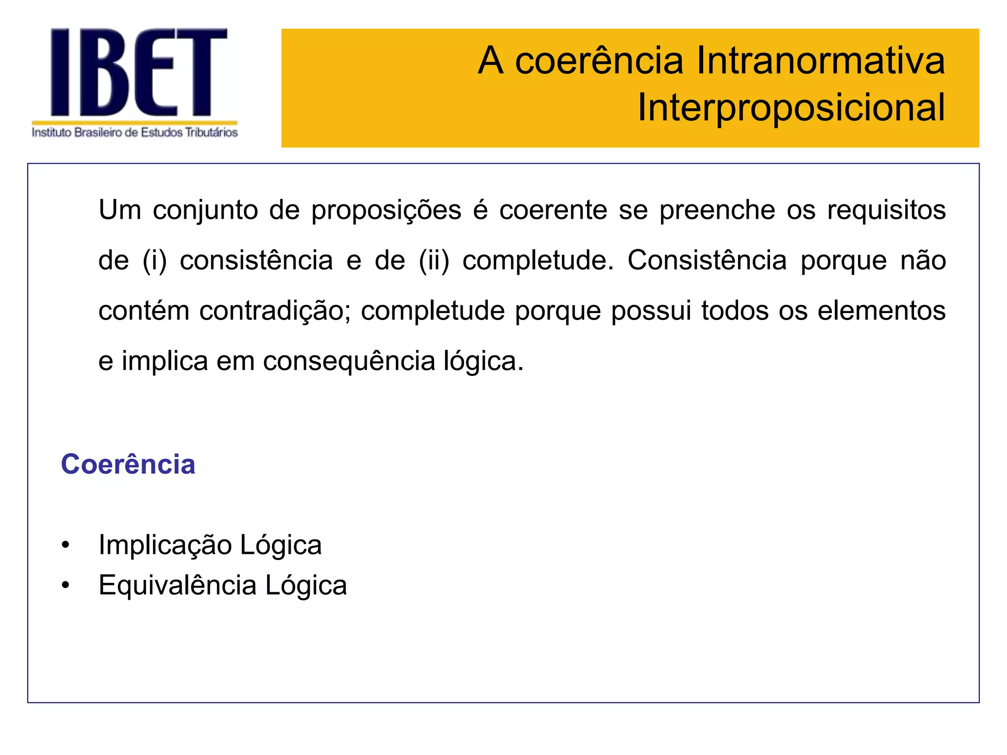 A coerência Intranormativa
Interproposicional
Um conjunto de proposições é coerente se preenche os requisitos
de (i) consistência e de (ii) completude. Consistência porque não
contém contradição; completude porque possui todos os elementos
e implica em consequência lógica.
Coerência
• Implicação Lógica
• Equivalência Lógica
 