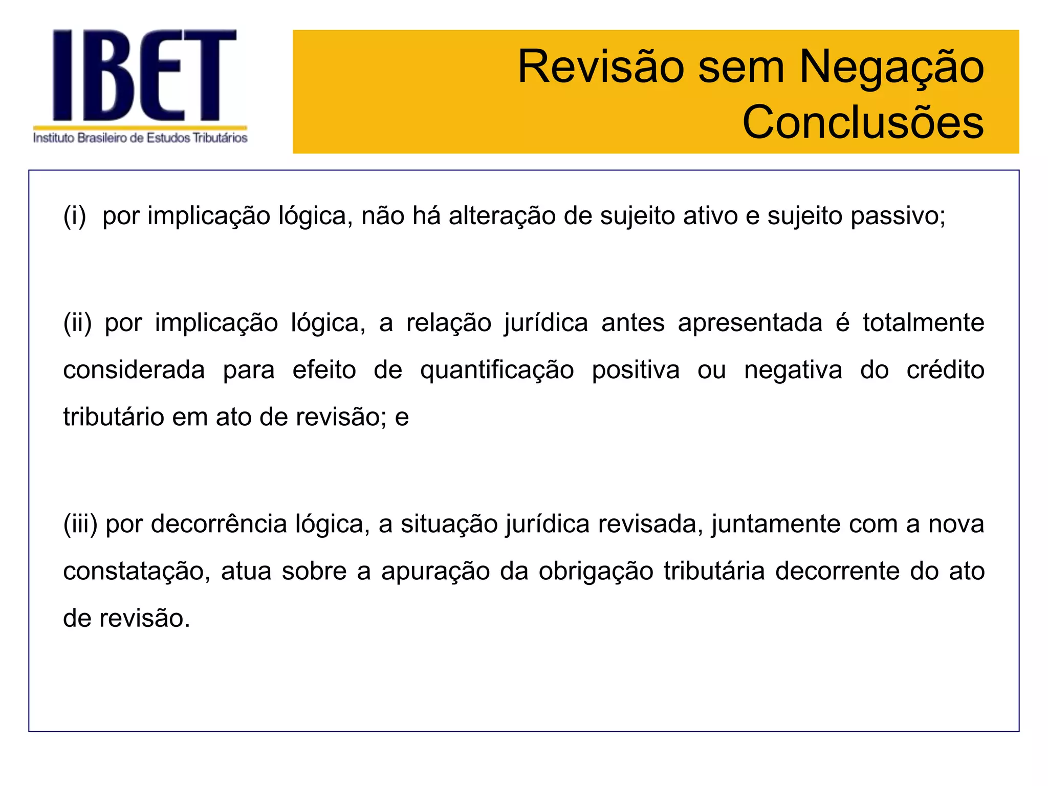 Revisão sem Negação
Conclusões
(i) por implicação lógica, não há alteração de sujeito ativo e sujeito passivo;
(ii) por implicação lógica, a relação jurídica antes apresentada é totalmente
considerada para efeito de quantificação positiva ou negativa do crédito
tributário em ato de revisão; e
(iii) por decorrência lógica, a situação jurídica revisada, juntamente com a nova
constatação, atua sobre a apuração da obrigação tributária decorrente do ato
de revisão.
 