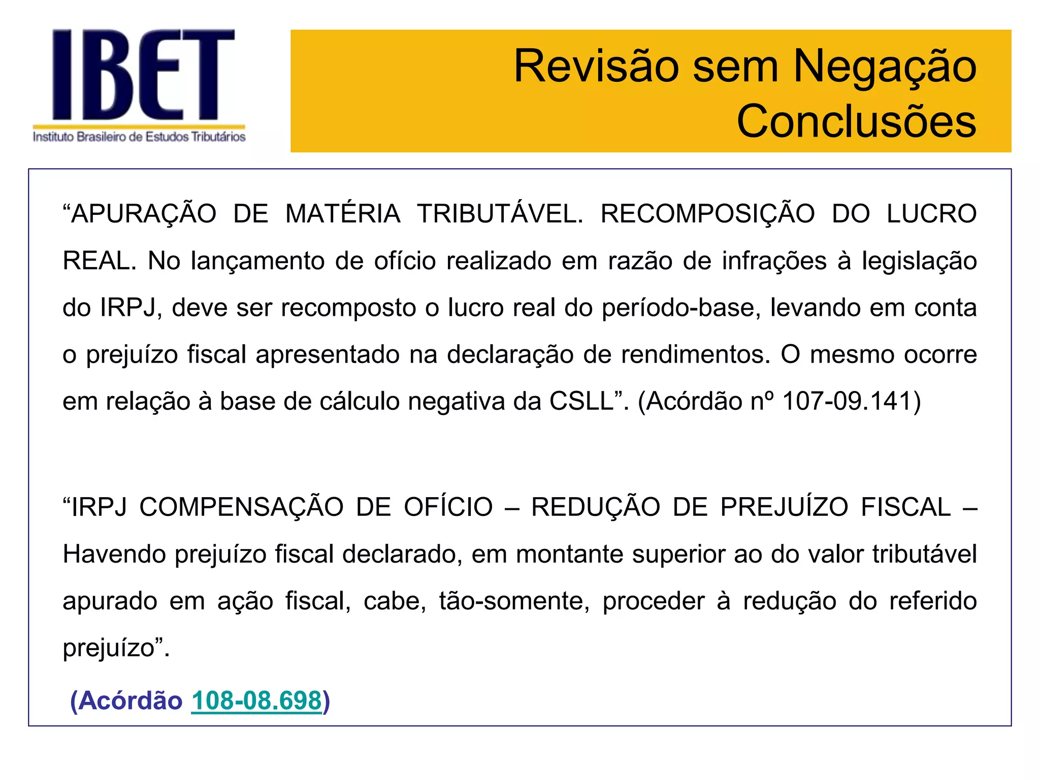 Revisão sem Negação
Conclusões
“APURAÇÃO DE MATÉRIA TRIBUTÁVEL. RECOMPOSIÇÃO DO LUCRO
REAL. No lançamento de ofício realizado em razão de infrações à legislação
do IRPJ, deve ser recomposto o lucro real do período-base, levando em conta
o prejuízo fiscal apresentado na declaração de rendimentos. O mesmo ocorre
em relação à base de cálculo negativa da CSLL”. (Acórdão nº 107-09.141)
“IRPJ COMPENSAÇÃO DE OFÍCIO – REDUÇÃO DE PREJUÍZO FISCAL –
Havendo prejuízo fiscal declarado, em montante superior ao do valor tributável
apurado em ação fiscal, cabe, tão-somente, proceder à redução do referido
prejuízo”.
(Acórdão 108-08.698)
 