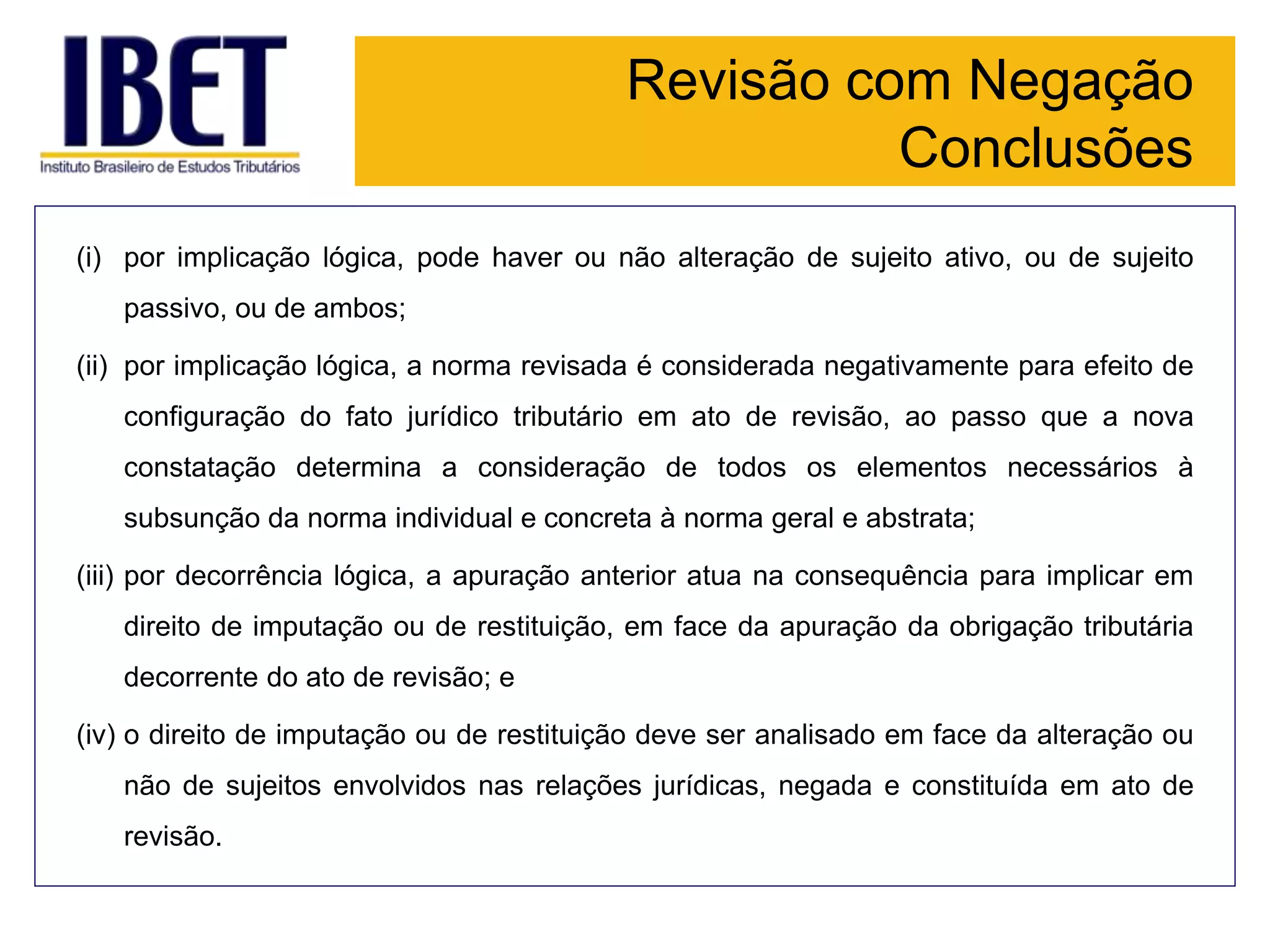 Revisão com Negação
Conclusões
(i) por implicação lógica, pode haver ou não alteração de sujeito ativo, ou de sujeito
passivo, ou de ambos;
(ii) por implicação lógica, a norma revisada é considerada negativamente para efeito de
configuração do fato jurídico tributário em ato de revisão, ao passo que a nova
constatação determina a consideração de todos os elementos necessários à
subsunção da norma individual e concreta à norma geral e abstrata;
(iii) por decorrência lógica, a apuração anterior atua na consequência para implicar em
direito de imputação ou de restituição, em face da apuração da obrigação tributária
decorrente do ato de revisão; e
(iv) o direito de imputação ou de restituição deve ser analisado em face da alteração ou
não de sujeitos envolvidos nas relações jurídicas, negada e constituída em ato de
revisão.
 