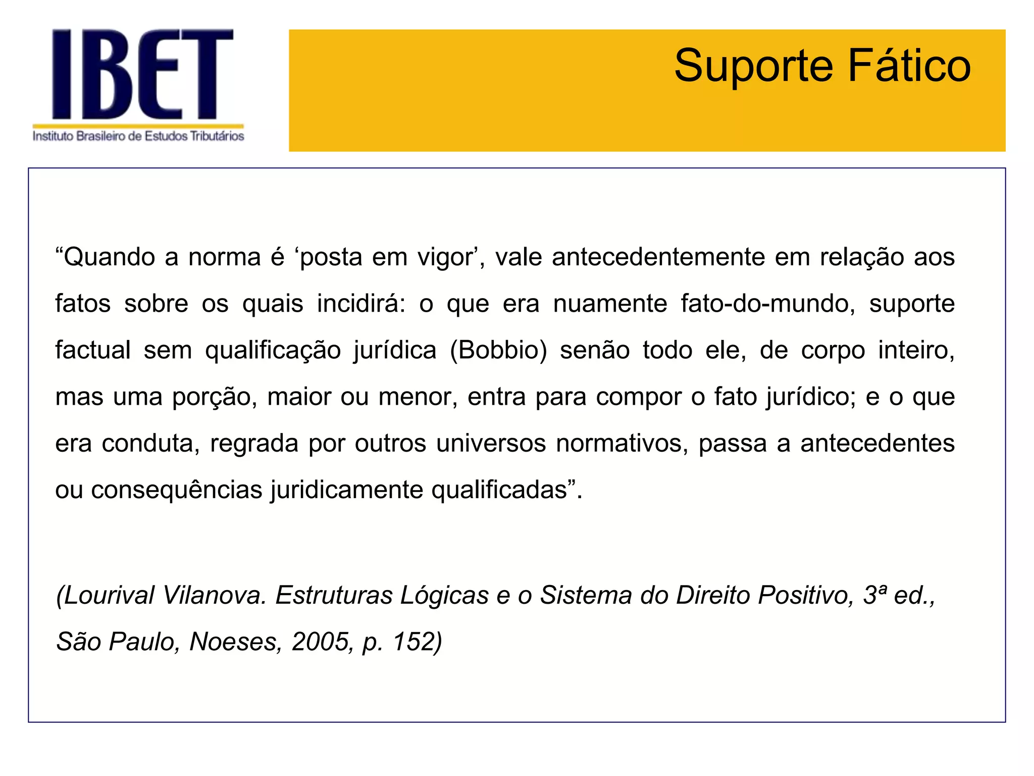 Suporte Fático
“Quando a norma é ‘posta em vigor’, vale antecedentemente em relação aos
fatos sobre os quais incidirá: o que era nuamente fato-do-mundo, suporte
factual sem qualificação jurídica (Bobbio) senão todo ele, de corpo inteiro,
mas uma porção, maior ou menor, entra para compor o fato jurídico; e o que
era conduta, regrada por outros universos normativos, passa a antecedentes
ou consequências juridicamente qualificadas”.
(Lourival Vilanova. Estruturas Lógicas e o Sistema do Direito Positivo, 3ª ed.,
São Paulo, Noeses, 2005, p. 152)
 