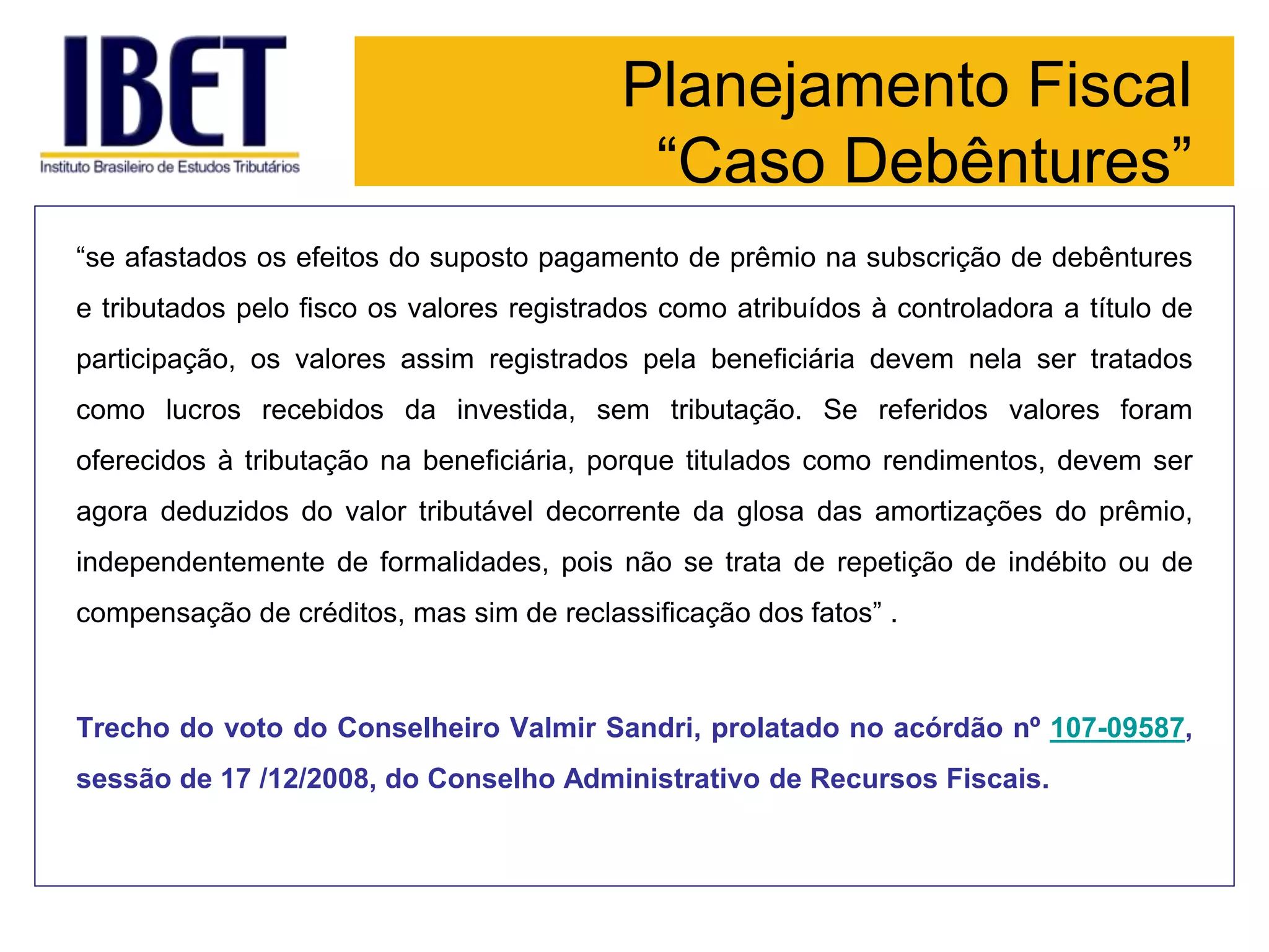 Planejamento Fiscal
“Caso Debêntures”
“se afastados os efeitos do suposto pagamento de prêmio na subscrição de debêntures
e tributados pelo fisco os valores registrados como atribuídos à controladora a título de
participação, os valores assim registrados pela beneficiária devem nela ser tratados
como lucros recebidos da investida, sem tributação. Se referidos valores foram
oferecidos à tributação na beneficiária, porque titulados como rendimentos, devem ser
agora deduzidos do valor tributável decorrente da glosa das amortizações do prêmio,
independentemente de formalidades, pois não se trata de repetição de indébito ou de
compensação de créditos, mas sim de reclassificação dos fatos” .
Trecho do voto do Conselheiro Valmir Sandri, prolatado no acórdão nº 107-09587,
sessão de 17 /12/2008, do Conselho Administrativo de Recursos Fiscais.
 
