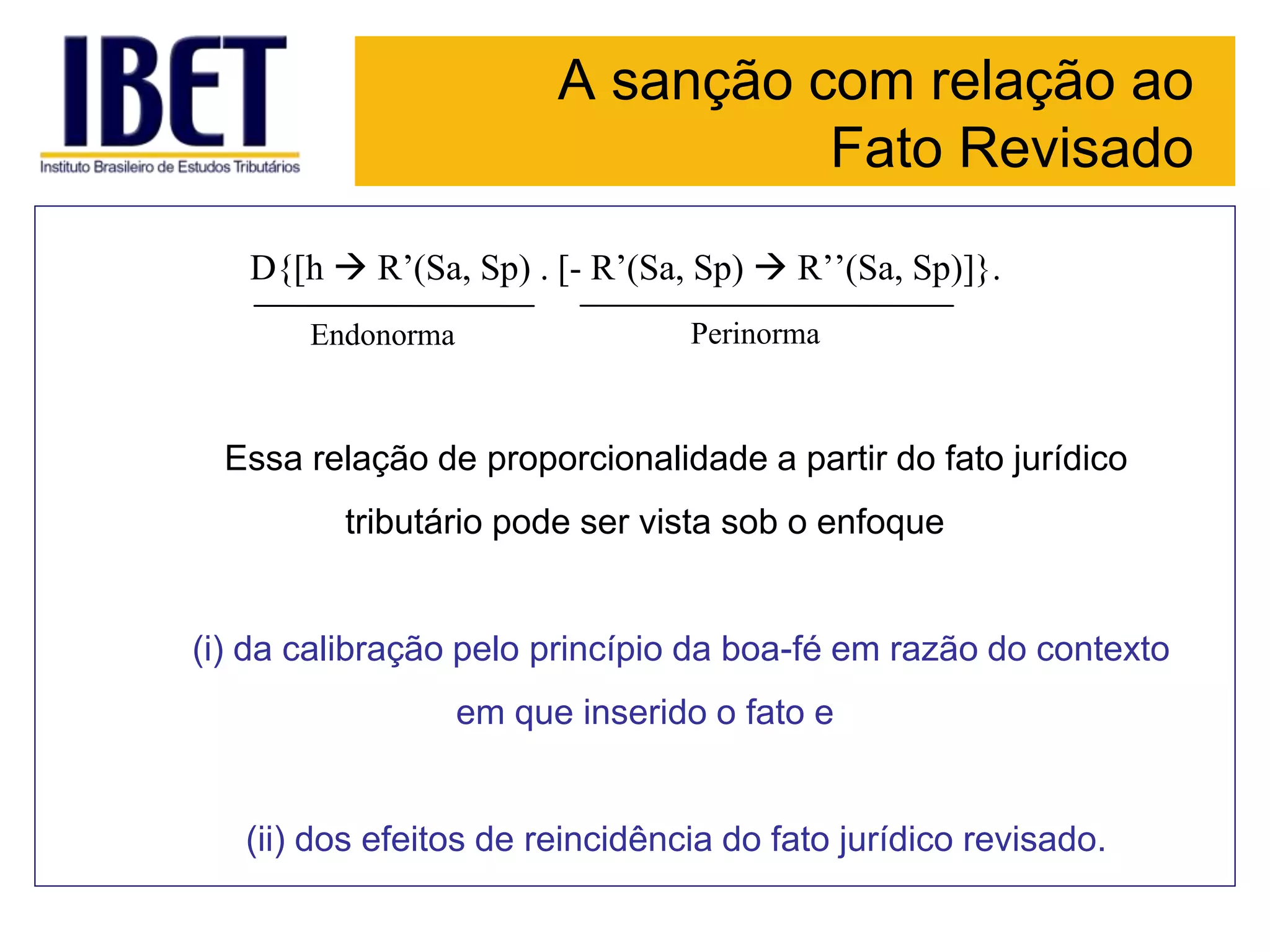 A sanção com relação ao
Fato Revisado
D{[h  R’(Sa, Sp) . [- R’(Sa, Sp)  R’’(Sa, Sp)]}.
Endonorma Perinorma
Essa relação de proporcionalidade a partir do fato jurídico
tributário pode ser vista sob o enfoque
(i) da calibração pelo princípio da boa-fé em razão do contexto
em que inserido o fato e
(ii) dos efeitos de reincidência do fato jurídico revisado.
 