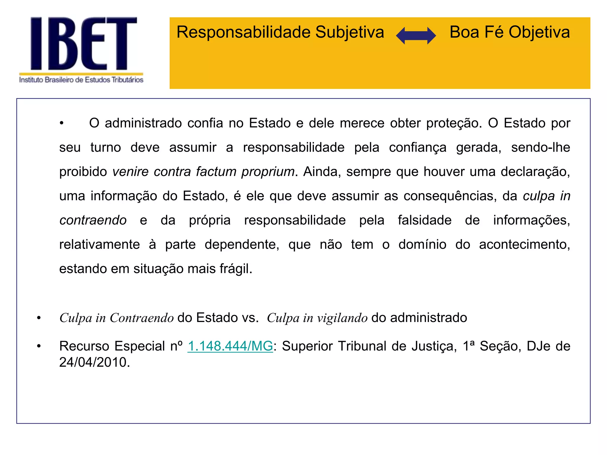 Responsabilidade Subjetiva Boa Fé Objetiva
• O administrado confia no Estado e dele merece obter proteção. O Estado por
seu turno deve assumir a responsabilidade pela confiança gerada, sendo-lhe
proibido venire contra factum proprium. Ainda, sempre que houver uma declaração,
uma informação do Estado, é ele que deve assumir as consequências, da culpa in
contraendo e da própria responsabilidade pela falsidade de informações,
relativamente à parte dependente, que não tem o domínio do acontecimento,
estando em situação mais frágil.
• Culpa in Contraendo do Estado vs. Culpa in vigilando do administrado
• Recurso Especial nº 1.148.444/MG: Superior Tribunal de Justiça, 1ª Seção, DJe de
24/04/2010.
 