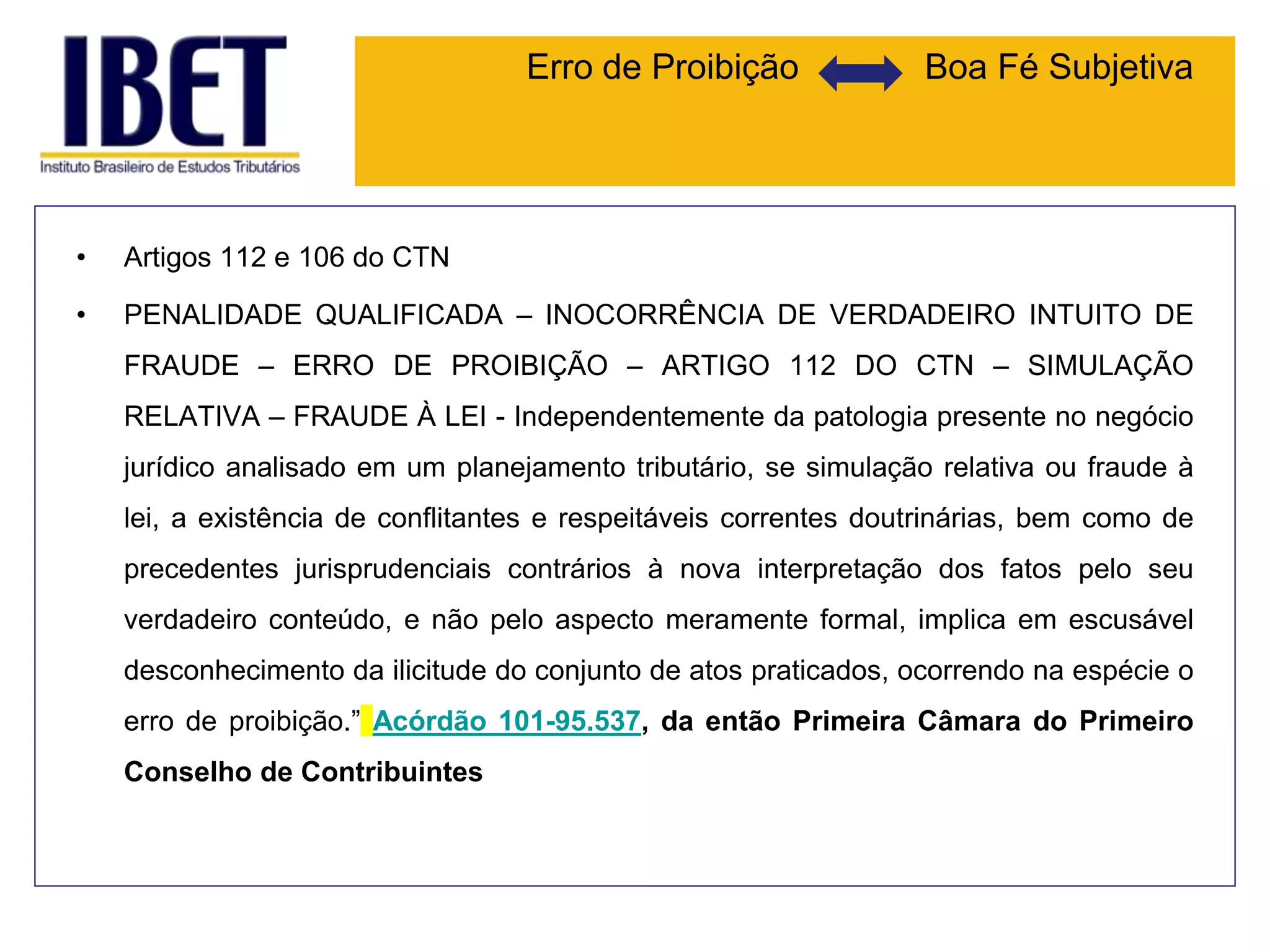 Erro de Proibição Boa Fé Subjetiva
• Artigos 112 e 106 do CTN
• PENALIDADE QUALIFICADA – INOCORRÊNCIA DE VERDADEIRO INTUITO DE
FRAUDE – ERRO DE PROIBIÇÃO – ARTIGO 112 DO CTN – SIMULAÇÃO
RELATIVA – FRAUDE À LEI - Independentemente da patologia presente no negócio
jurídico analisado em um planejamento tributário, se simulação relativa ou fraude à
lei, a existência de conflitantes e respeitáveis correntes doutrinárias, bem como de
precedentes jurisprudenciais contrários à nova interpretação dos fatos pelo seu
verdadeiro conteúdo, e não pelo aspecto meramente formal, implica em escusável
desconhecimento da ilicitude do conjunto de atos praticados, ocorrendo na espécie o
erro de proibição.” Acórdão 101-95.537, da então Primeira Câmara do Primeiro
Conselho de Contribuintes
 