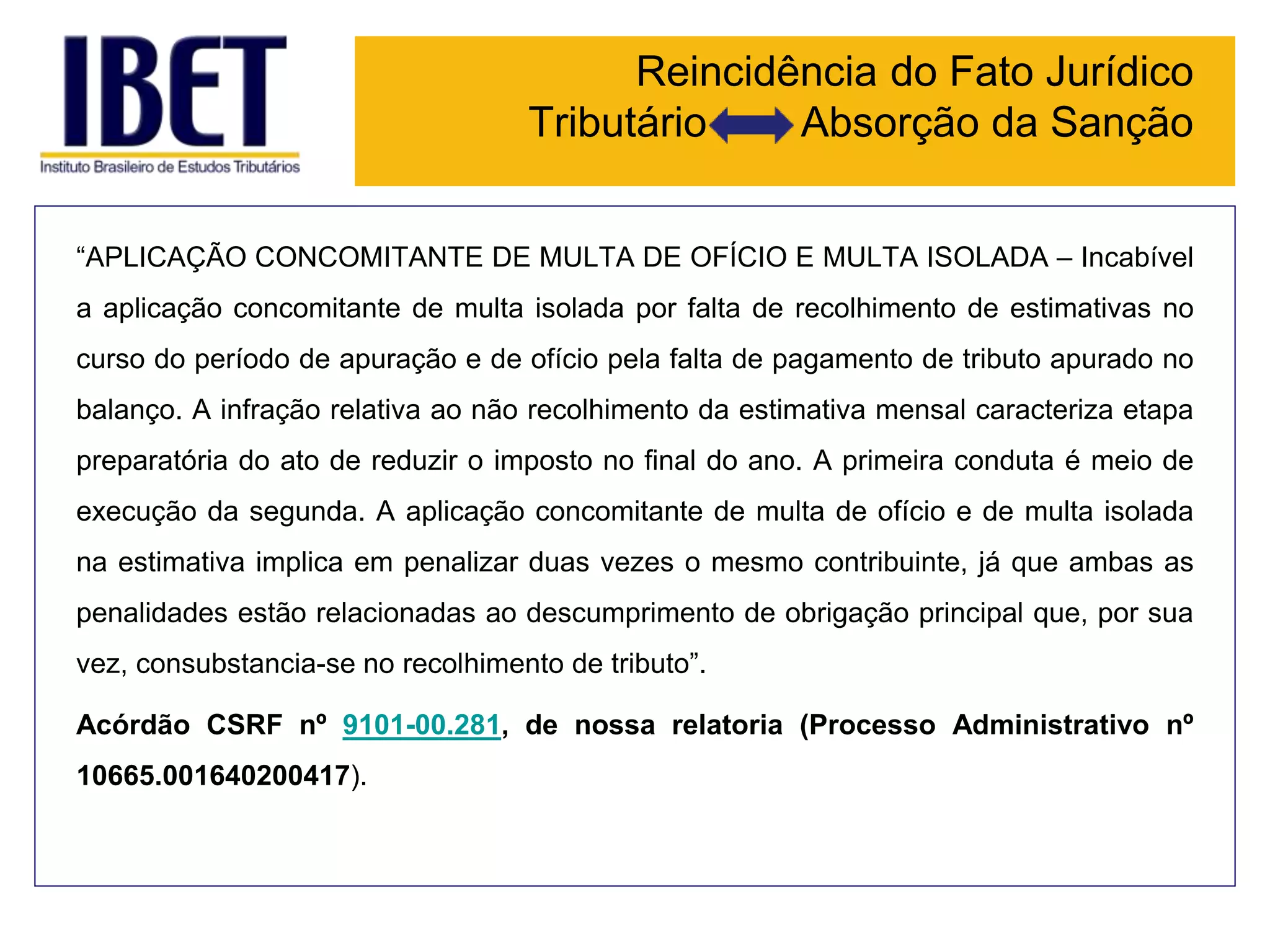 Reincidência do Fato Jurídico
Tributário Absorção da Sanção
“APLICAÇÃO CONCOMITANTE DE MULTA DE OFÍCIO E MULTA ISOLADA – Incabível
a aplicação concomitante de multa isolada por falta de recolhimento de estimativas no
curso do período de apuração e de ofício pela falta de pagamento de tributo apurado no
balanço. A infração relativa ao não recolhimento da estimativa mensal caracteriza etapa
preparatória do ato de reduzir o imposto no final do ano. A primeira conduta é meio de
execução da segunda. A aplicação concomitante de multa de ofício e de multa isolada
na estimativa implica em penalizar duas vezes o mesmo contribuinte, já que ambas as
penalidades estão relacionadas ao descumprimento de obrigação principal que, por sua
vez, consubstancia-se no recolhimento de tributo”.
Acórdão CSRF nº 9101-00.281, de nossa relatoria (Processo Administrativo nº
10665.001640200417).
 