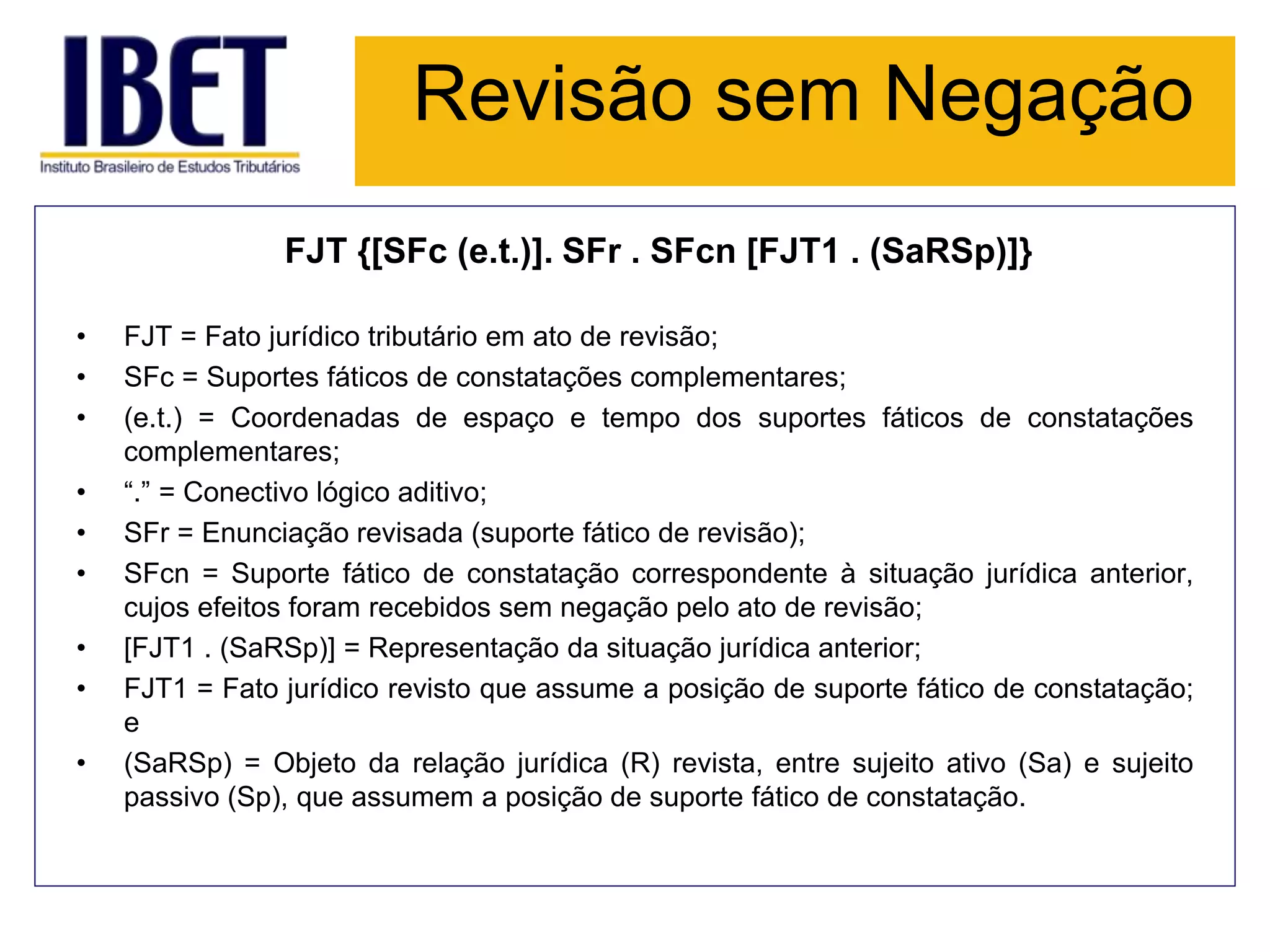 Revisão sem Negação
FJT {[SFc (e.t.)]. SFr . SFcn [FJT1 . (SaRSp)]}
• FJT = Fato jurídico tributário em ato de revisão;
• SFc = Suportes fáticos de constatações complementares;
• (e.t.) = Coordenadas de espaço e tempo dos suportes fáticos de constatações
complementares;
• “.” = Conectivo lógico aditivo;
• SFr = Enunciação revisada (suporte fático de revisão);
• SFcn = Suporte fático de constatação correspondente à situação jurídica anterior,
cujos efeitos foram recebidos sem negação pelo ato de revisão;
• [FJT1 . (SaRSp)] = Representação da situação jurídica anterior;
• FJT1 = Fato jurídico revisto que assume a posição de suporte fático de constatação;
e
• (SaRSp) = Objeto da relação jurídica (R) revista, entre sujeito ativo (Sa) e sujeito
passivo (Sp), que assumem a posição de suporte fático de constatação.
 