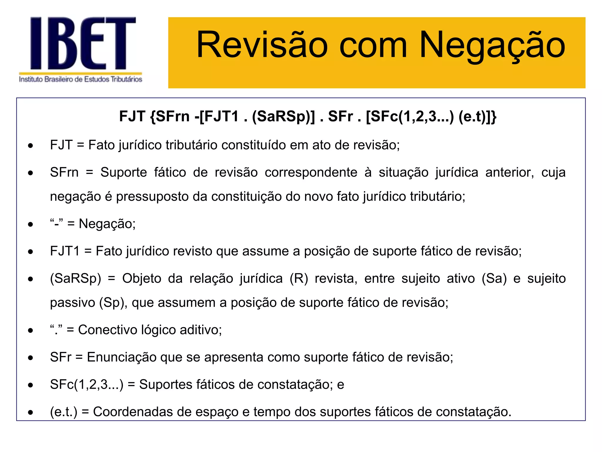 Revisão com Negação
FJT {SFrn -[FJT1 . (SaRSp)] . SFr . [SFc(1,2,3...) (e.t)]}
 FJT = Fato jurídico tributário constituído em ato de revisão;
 SFrn = Suporte fático de revisão correspondente à situação jurídica anterior, cuja
negação é pressuposto da constituição do novo fato jurídico tributário;
 “-” = Negação;
 FJT1 = Fato jurídico revisto que assume a posição de suporte fático de revisão;
 (SaRSp) = Objeto da relação jurídica (R) revista, entre sujeito ativo (Sa) e sujeito
passivo (Sp), que assumem a posição de suporte fático de revisão;
 “.” = Conectivo lógico aditivo;
 SFr = Enunciação que se apresenta como suporte fático de revisão;
 SFc(1,2,3...) = Suportes fáticos de constatação; e
 (e.t.) = Coordenadas de espaço e tempo dos suportes fáticos de constatação.
 