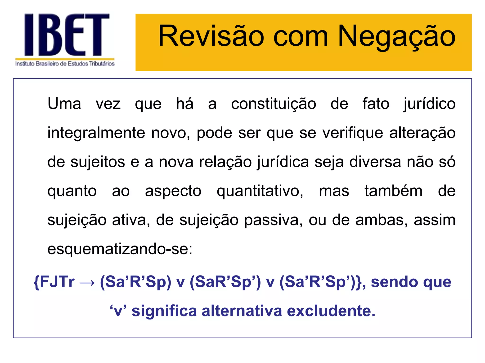 Revisão com Negação
Uma vez que há a constituição de fato jurídico
integralmente novo, pode ser que se verifique alteração
de sujeitos e a nova relação jurídica seja diversa não só
quanto ao aspecto quantitativo, mas também de
sujeição ativa, de sujeição passiva, ou de ambas, assim
esquematizando-se:
{FJTr → (Sa’R’Sp) v (SaR’Sp’) v (Sa’R’Sp’)}, sendo que
‘v’ significa alternativa excludente.
 