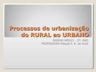 Processos de urbanização
   do RURAL ao URBANO
               ENSINO MÉDIO – 2º. ANO
         PROFESSORA Raquel P. R. de Avila
 