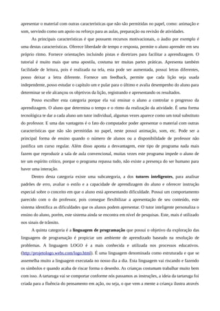 apresentar o material com outras características que não são permitidas no papel, como: animação e
som, servindo como um apoio ou reforço para as aulas, preparação ou revisão de atividades.
As principais características é que possuem recursos motivacionais, o áudio por exemplo é
uma destas características. Oferece liberdade de tempo e resposta, permite o aluno aprender em seu
próprio ritmo. Fornece orientações incluindo pistas e diretrizes para facilitar a aprendizagem. O
tutorial é muito mais que uma apostila, costuma ter muitas partes práticas. Apresenta também
facilidade de leitura, pois é realizada na tela, esta pode ser aumentada, possui letras diferentes,
posso deixar a letra diferente. Fornece um feedback, permite que cada lição seja usada
independente, posso estudar o capítulo um e pular para o último e avalia desempenho do aluno para
determinar se ele alcançou os objetivos da lição, registrando e apresentando os resultados.
Posso escolher esta categoria porque ela vai ensinar o aluno a controlar o progresso da
aprendizagem. O aluno que determina o tempo e o ritmo da realização da atividade. É uma forma
tecnológica te dar a cada aluno um tutor individual, algumas vezes aparece como um total substituto
do professor. E uma das vantagens é o fato do computador poder apresentar o material com outras
características que não são permitidas no papel, neste possui animação, som, etc. Pode ser a
principal forma de ensino quando o número de alunos ou a disponibilidade de professor não
justifica um curso regular. Além disso aponta a desvantagem, este tipo de programa nada mais
fazem que reproduzir a sala de aula convencional, muitas vezes este programa impede o aluno de
ter um espírito crítico, porque o programa repassa tudo, não existe a presença do ser humano para
haver uma interação.
Dentro desta categoria existe uma subcategoria, a dos tutores inteligentes, para analisar
padrões de erro, avaliar o estilo e a capacidade de aprendizagem do aluno e oferecer instrução
especial sobre o conceito em que o aluno está apresentando dificuldade. Possui um comportamento
parecido com o do professor, pois consegue flexibilizar a apresentação de seu conteúdo, este
sistema identifica as dificuldades que os alunos podem apresentar. O tutor inteligente personaliza o
ensino do aluno, porém, este sistema ainda se encontra em nível de pesquisas. Este, mais é utilizado
nos sinais de trânsito.
A quinta categoria é a linguagem de programação que possui o objetivo da exploração das
linguagens de programação é propiciar um ambiente de aprendizado baseado na resolução de
problemas. A linguagem LOGO é a mais conhecida e utilizada nos processos educativos.
(http://projetologo.webs.com/logo.html). É uma linguagem denominada como estruturada e que se
assemelha muito a linguagem executada no nosso dia a dia. Esta linguagem vai riscando e fazendo
os símbolos e quando acaba de riscar forma o desenho. As crianças costumam trabalhar muito bem
com isso. A tartaruga vai se comportar conforme nós passamos as instruções, a ideia da tartaruga foi
criada para a fluência do pensamento em ação, ou seja, o que vem a mente a criança ilustra através
 