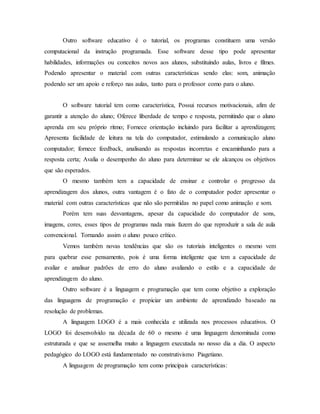 Outro software educativo é o tutorial, os programas constituem uma versão
computacional da instrução programada. Esse software desse tipo pode apresentar
habilidades, informações ou conceitos novos aos alunos, substituindo aulas, livros e filmes.
Podendo apresentar o material com outras características sendo elas: som, animação
podendo ser um apoio e reforço nas aulas, tanto para o professor como para o aluno.
O software tutorial tem como característica, Possui recursos motivacionais, afim de
garantir a atenção do aluno; Oferece liberdade de tempo e resposta, permitindo que o aluno
aprenda em seu próprio ritmo; Fornece orientação incluindo para facilitar a aprendizagem;
Apresenta facilidade de leitura na tela do computador, estimulando a comunicação aluno
computador; fornece feedback, analisando as respostas incorretas e encaminhando para a
resposta certa; Avalia o desempenho do aluno para determinar se ele alcançou os objetivos
que são esperados.
O mesmo também tem a capacidade de ensinar e controlar o progresso da
aprendizagem dos alunos, outra vantagem é o fato de o computador poder apresentar o
material com outras características que não são permitidas no papel como animação e som.
Porém tem suas desvantagens, apesar da capacidade do computador de sons,
imagens, cores, esses tipos de programas nada mais fazem do que reproduzir a sala de aula
convencional. Tornando assim o aluno pouco crítico.
Vemos também novas tendências que são os tutoriais inteligentes o mesmo vem
para quebrar esse pensamento, pois é uma forma inteligente que tem a capacidade de
avaliar e analisar padrões de erro do aluno avaliando o estilo e a capacidade de
aprendizagem do aluno.
Outro software é a linguagem e programação que tem como objetivo a exploração
das linguagens de programação e propiciar um ambiente de aprendizado baseado na
resolução de problemas.
A linguagem LOGO é a mais conhecida e utilizada nos processos educativos. O
LOGO foi desenvolvido na década de 60 o mesmo é uma linguagem denominada como
estruturada e que se assemelha muito a linguagem executada no nosso dia a dia. O aspecto
pedagógico do LOGO está fundamentado no construtivismo Piagetiano.
A linguagem de programação tem como principais características:
 
