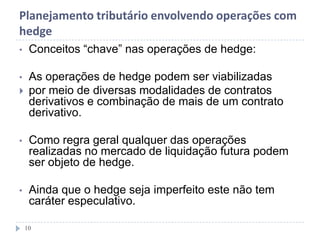 Planejamento tributário envolvendo operações com
hedge
• Conceitos “chave” nas operações de hedge:
• As operações de hedge podem ser viabilizadas
 por meio de diversas modalidades de contratos
derivativos e combinação de mais de um contrato
derivativo.
• Como regra geral qualquer das operações
realizadas no mercado de liquidação futura podem
ser objeto de hedge.
• Ainda que o hedge seja imperfeito este não tem
caráter especulativo.
10
 