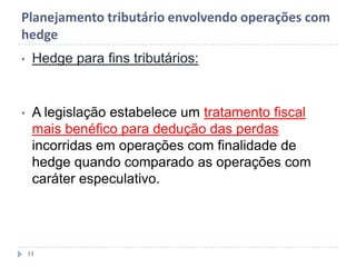 Planejamento tributário envolvendo operações com
hedge
• Hedge para fins tributários:
• A legislação estabelece um tratamento fiscal
mais benéfico para dedução das perdas
incorridas em operações com finalidade de
hedge quando comparado as operações com
caráter especulativo.
11
 
