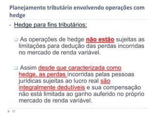 Planejamento tributário envolvendo operações com
hedge
• Hedge para fins tributários:
 As operações de hedge não estão sujeitas as
limitações para dedução das perdas incorridas
no mercado de renda variável.
 Assim desde que caracterizada como
hedge, as perdas incorridas pelas pessoas
jurídicas sujeitas ao lucro real são
integralmente dedutíveis e sua compensação
não está limitada ao ganho auferido no próprio
mercado de renda variável.
12
 