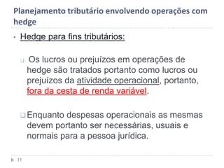 Planejamento tributário envolvendo operações com
hedge
• Hedge para fins tributários:
 Os lucros ou prejuízos em operações de
hedge são tratados portanto como lucros ou
prejuízos da atividade operacional, portanto,
fora da cesta de renda variável.
Enquanto despesas operacionais as mesmas
devem portanto ser necessárias, usuais e
normais para a pessoa jurídica.
13
 