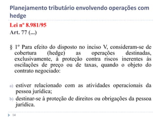 Planejamento tributário envolvendo operações com
hedge
Lei nº 8.981/95
Art. 77 (...)
§ 1º Para efeito do disposto no inciso V, consideram-se de
cobertura (hedge) as operações destinadas,
exclusivamente, à proteção contra riscos inerentes às
oscilações de preço ou de taxas, quando o objeto do
contrato negociado:
a) estiver relacionado com as atividades operacionais da
pessoa jurídica;
b) destinar-se à proteção de direitos ou obrigações da pessoa
jurídica.
14
 