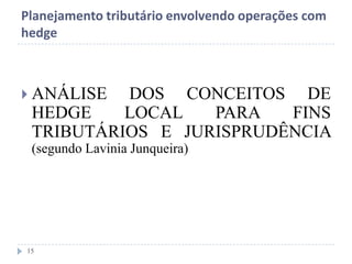 Planejamento tributário envolvendo operações com
hedge
 ANÁLISE DOS CONCEITOS DE
HEDGE LOCAL PARA FINS
TRIBUTÁRIOS E JURISPRUDÊNCIA
(segundo Lavinia Junqueira)
15
 