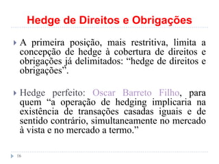 Hedge de Direitos e Obrigações
 A primeira posição, mais restritiva, limita a
concepção de hedge à cobertura de direitos e
obrigações já delimitados: “hedge de direitos e
obrigações”.
 Hedge perfeito: Oscar Barreto Filho, para
quem “a operação de hedging implicaria na
existência de transações casadas iguais e de
sentido contrário, simultaneamente no mercado
à vista e no mercado a termo.”
16
 