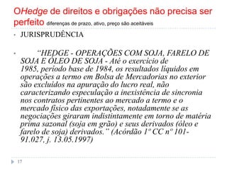OHedge de direitos e obrigações não precisa ser
perfeito diferenças de prazo, ativo, preço são aceitáveis
• JURISPRUDÊNCIA
• ―HEDGE - OPERAÇÕES COM SOJA, FARELO DE
SOJA E ÓLEO DE SOJA - Até o exercício de
1985, período base de 1984, os resultados líquidos em
operações a termo em Bolsa de Mercadorias no exterior
são excluídos na apuração do lucro real, não
caracterizando especulação a inexistência de sincronia
nos contratos pertinentes ao mercado a termo e o
mercado físico das exportações, notadamente se as
negociações giraram indistintamente em torno de matéria
prima sazonal (soja em grão) e seus derivados (óleo e
farelo de soja) derivados.‖ (Acórdão 1º CC nº 101-
91.027, j. 13.05.1997)
17
 