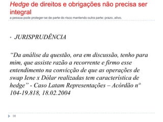 Hedge de direitos e obrigações não precisa ser
integral
a pessoa pode proteger-se de parte do risco mantendo outra parte: prazo, ativo.
• JURISPRUDÊNCIA
―Da análise da questão, ora em discussão, tenho para
mim, que assiste razão a recorrente e firmo esse
entendimento na convicção de que as operações de
swap Iene x Dólar realizadas tem característica de
hedge‖ - Caso Latam Representações – Acórdão nº
104-19.818, 18.02.2004
18
 