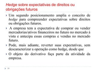 Hedge sobre expectativas de direitos ou
obrigações futuros
 Um segundo posicionamento amplia o conceito de
hedge para compreender expectativas sobre direitos
ou obrigações futuros.
 A empresa tem a expectativa de comprar ou vender
mercadorias/ativos financeiros no futuro no mercado à
vista e antecipa essas compras e vendas no mercado
futuro.
 Pode, mais adiante, reverter suas expectativas, sem
descaracterizar a operação como hedge, desde que
 O objeto do derivativo faça parte da atividade da
empresa.
19
 