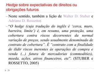 Hedge sobre expectativas de direitos ou
obrigações futuros
– Neste sentido, também a lição de Walter D. Stuber e
Adriano D. Rossetto:
– “O hedge (cuja tradução do inglês é ‗cerca, muro,
barreira, limite‘) é, em resumo, uma proteção, uma
cobertura contra riscos decorrentes da normal
variação de preços, sendo usualmente denominado de
contrato de cobertura‖. É ―contrato com a finalidade
de ilidir riscos inerentes às operações de compra e
venda (...) futura de mercadorias (commodities),
moeda, ações, ativos financeiros, etc”. (STUBER e
ROSSETTO, 2005)
20
 