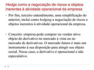 Hedge como a negociação de riscos e objetos
inerentes à atividade operacional da empresa
• Por fim, terceiro entendimento, uma simplificação do
anterior, inclui como hedging a negociação de riscos e
objetos inerentes à atividade operacional da empresa.
• Conceito: empresa pode comprar ou vender ativo
objeto do derivativo no mercado à vista ou no
mercado de derivativos. O mercado futuro é mais um
instrumento à sua disposição para atingir seu objeto
social. Nesse caso, o derivativo é operacional e não
especulativo.
22
 