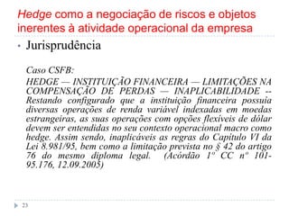 Hedge como a negociação de riscos e objetos
inerentes à atividade operacional da empresa
• Jurisprudência
Caso CSFB:
HEDGE — INSTITUIÇÃO FINANCEIRA — LIMITAÇÕES NA
COMPENSAÇÃO DE PERDAS — INAPLICABILIDADE --
Restando configurado que a instituição financeira possuía
diversas operações de renda variável indexadas em moedas
estrangeiras, as suas operações com opções flexíveis de dólar
devem ser entendidas no seu contexto operacional macro como
hedge. Assim sendo, inaplicáveis as regras do Capítulo VI da
Lei 8.981/95, bem como a limitação prevista no § 42 do artigo
76 do mesmo diploma legal. (Acórdão 1º CC nº 101-
95.176, 12.09.2005)
23
 