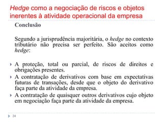 Hedge como a negociação de riscos e objetos
inerentes à atividade operacional da empresa
Conclusão
Segundo a jurisprudência majoritária, o hedge no contexto
tributário não precisa ser perfeito. São aceitos como
hedge:
 A proteção, total ou parcial, de riscos de direitos e
obrigações presentes.
 A contratação de derivativos com base em expectativas
futuras de transações, desde que o objeto do derivativo
faça parte da atividade da empresa.
 A contratação de quaisquer outros derivativos cujo objeto
em negociação faça parte da atividade da empresa.
24
 
