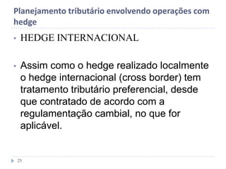 Planejamento tributário envolvendo operações com
hedge
• HEDGE INTERNACIONAL
• Assim como o hedge realizado localmente
o hedge internacional (cross border) tem
tratamento tributário preferencial, desde
que contratado de acordo com a
regulamentação cambial, no que for
aplicável.
25
 
