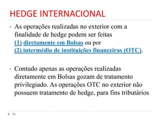 HEDGE INTERNACIONAL
• As operações realizadas no exterior com a
finalidade de hedge podem ser feitas
(1) diretamente em Bolsas ou por
(2) intermédio de instituições financeiras (OTC).
• Contudo apenas as operações realizadas
diretamente em Bolsas gozam de tratamento
privilegiado. As operações OTC no exterior não
possuem tratamento de hedge, para fins tributários
26
 