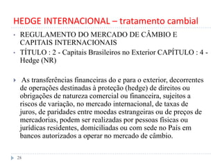 HEDGE INTERNACIONAL – tratamento cambial
• REGULAMENTO DO MERCADO DE CÂMBIO E
CAPITAIS INTERNACIONAIS
• TÍTULO : 2 - Capitais Brasileiros no Exterior CAPÍTULO : 4 -
Hedge (NR)
 As transferências financeiras do e para o exterior, decorrentes
de operações destinadas à proteção (hedge) de direitos ou
obrigações de natureza comercial ou financeira, sujeitos a
riscos de variação, no mercado internacional, de taxas de
juros, de paridades entre moedas estrangeiras ou de preços de
mercadorias, podem ser realizadas por pessoas físicas ou
jurídicas residentes, domiciliadas ou com sede no País em
bancos autorizados a operar no mercado de câmbio.
28
 