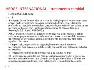 HEDGE INTERNACIONAL – tratamento cambial
• Resolução BCB 3312
 (…)
 Parágrafo único. Observados os riscos de variação previstos no caput deste
artigo, pode ser utilizada qualquer modalidade de hedge regularmente
praticada no mercado internacional, negociada, no exterior, em bolsas ou em
mercado de balcão com instituições financeiras. (Redação dada pela
Resolução 3.318, de 29/09/2005.)
 Art. 2º Incluem-se entre os direitos e obrigações a que se refere o artigo
anterior os pagamentos e os recebimentos em moeda nacional decorrentes
de repasses de obrigações contraídas em moeda estrangeira, bem como
aqueles relativos a:
 I - importação, exportação ou negociação no mercado interno de
mercadorias cujo preço seja estabelecido consoante suas cotações em bolsa
no exterior;
 II - operações em bolsas de mercadorias e de futuros no País;
 III - exposições assumidas, no País, pelos bancos autorizados a operar no
mercado de câmbio com seus clientes, desde que vinculadas a direitos ou
obrigações passíveis de hedge no exterior nos termos desta Resolução.
29
 