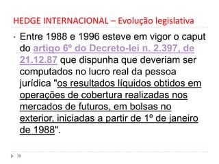 HEDGE INTERNACIONAL – Evolução legislativa
• Entre 1988 e 1996 esteve em vigor o caput
do artigo 6º do Decreto-lei n. 2.397, de
21.12.87 que dispunha que deveriam ser
computados no lucro real da pessoa
jurídica "os resultados líquidos obtidos em
operações de cobertura realizadas nos
mercados de futuros, em bolsas no
exterior, iniciadas a partir de 1º de janeiro
de 1988".
30
 