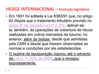 HEDGE INTERNACIONAL – Evolução legislativa
 Em 1991 foi editada a Lei 8383/91 que, no artigo
63 dispôs que o tratamento tributário previsto no
artigo 6º do Decreto-Lei nº 2.397, aplicar-se-
ia, também, às operações de cobertura de riscos
realizadas em outros mercados de futuros, no
exterior, além de bolsas, desde que admitidas
pelo CMN e desde que fossem observadas as
normas e condições por ele estabelecidas.
 O regime de equiparação vigorou até o advento
da Lei n. 11.033, de 2004, que o revogou
expressamente.
31
 
