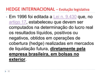 HEDGE INTERNACIONAL – Evolução legislativa
• Em 1996 foi editada a Lei n. 9.430 que, no
artigo 17, estabeleceu que devem ser
computados na determinação do lucro real
os resultados líquidos, positivos ou
negativos, obtidos em operações de
cobertura (hedge) realizadas em mercados
de liquidação futura, diretamente pela
empresa brasileira, em bolsas no
exterior.
32
 