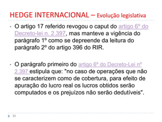 HEDGE INTERNACIONAL – Evolução legislativa
• O artigo 17 referido revogou o caput do artigo 6º do
Decreto-lei n. 2.397, mas manteve a vigência do
parágrafo 1º como se depreende da leitura do
parágrafo 2º do artigo 396 do RIR.
• O parágrafo primeiro do artigo 6º do Decreto-Lei nº
2.397 estipula que: "no caso de operações que não
se caracterizem como de cobertura, para efeito de
apuração do lucro real os lucros obtidos serão
computados e os prejuízos não serão dedutíveis".
33
 