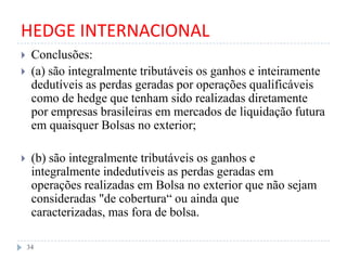 HEDGE INTERNACIONAL
 Conclusões:
 (a) são integralmente tributáveis os ganhos e inteiramente
dedutíveis as perdas geradas por operações qualificáveis
como de hedge que tenham sido realizadas diretamente
por empresas brasileiras em mercados de liquidação futura
em quaisquer Bolsas no exterior;
 (b) são integralmente tributáveis os ganhos e
integralmente indedutíveis as perdas geradas em
operações realizadas em Bolsa no exterior que não sejam
consideradas "de cobertura“ ou ainda que
caracterizadas, mas fora de bolsa.
34
 