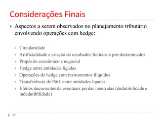 Considerações Finais
 Aspectos a serem observados no planejamento tributário
envolvendo operações com hedge:
 Circularidade
 Artificialidade e criação de resultados fictícios e pré-determinados
 Propósito econômico e negocial
 Hedge entre entidades ligadas
 Operações de hedge com instrumentos ilíquidos
 Transferência de P&L entre entidades ligadas
 Efeitos decorrentes de eventuais perdas incorridas (dedutibilidade e
indedutibilidade)
35
 