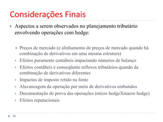 Considerações Finais
 Aspectos a serem observados no planejamento tributário
envolvendo operações com hedge:
 Preços de mercado (e alinhamento de preços de mercado quando há
combinação de derivativos em uma mesma estrutura)
 Efeitos puramente contábeis impactando números de balanço
 Efeitos contábeis e conseqüente reflexos tributários quando da
combinação de derivativos diferentes
 Impactos de imposto retido na fonte
 Alavancagem da operação por meio de derivativos embutidos
 Documentação de prova das operações (micro hedgeXmacro hedge)
 Efeitos reputacionais
36
 