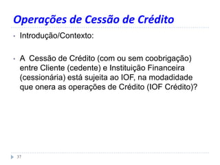 Operações de Cessão de Crédito
• Introdução/Contexto:
• A Cessão de Crédito (com ou sem coobrigação)
entre Cliente (cedente) e Instituição Financeira
(cessionária) está sujeita ao IOF, na modadidade
que onera as operações de Crédito (IOF Crédito)?
37
 