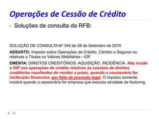 Operações de Cessão de Crédito
• Soluções de consulta da RFB:
38
SOLUÇÃO DE CONSULTA Nº 345 de 28 de Setembro de 2010
ASSUNTO: Imposto sobre Operações de Crédito, Câmbio e Seguros ou
relativas a Títulos ou Valores Mobiliários - IOF
EMENTA: DIREITOS CREDITÓRIOS. AQUISIÇÃO. INCIDÊNCIA. Não incide
o IOF nas operações de crédito relativas às cessões de direitos
creditórios resultantes de vendas a prazo, quando o cessionário for
instituição financeira, por falta de previsão legal. O imposto somente
incidirá quando o cessionário for empresa que executa atividade de factoring.
 