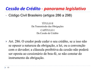 Cessão de Crédito - panorama legislativo
• Código Civil Brasileiro (artigos 286 a 298)
TÍTULO II
Da Transmissão das Obrigações
CAPÍTULO I
Da Cessão de Crédito
 Art. 286. O credor pode ceder o seu crédito, se a isso não
se opuser a natureza da obrigação, a lei, ou a convenção
com o devedor; a cláusula proibitiva da cessão não poderá
ser oposta ao cessionário de boa-fé, se não constar do
instrumento da obrigação.
40
 
