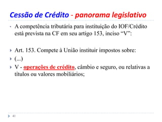 Cessão de Crédito - panorama legislativo
• A competência tributária para instituição do IOF/Crédito
está prevista na CF em seu artigo 153, inciso “V”:
 Art. 153. Compete à União instituir impostos sobre:
 (...)
 V - operações de crédito, câmbio e seguro, ou relativas a
títulos ou valores mobiliários;
41
 