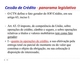 Cessão de Crédito - panorama legislativo
• O CTN define o fato gerador do IOF/Crédito, em seu
artigo 63, inciso I:
• Art. 63. O imposto, de competência da União, sobre
operações de crédito, câmbio e seguro, e sobre operações
relativas a títulos e valores mobiliários tem como fato
gerador:
 I - quanto às operações de crédito, a sua efetivação pela
entrega total ou parcial do montante ou do valor que
constitua o objeto da obrigação, ou sua colocação à
disposição do interessado;
42
 