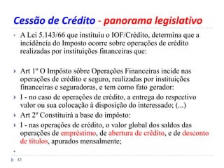 Cessão de Crédito - panorama legislativo
• A Lei 5.143/66 que instituiu o IOF/Crédito, determina que a
incidência do Imposto ocorre sobre operações de crédito
realizadas por instituições financeiras que:
 Art 1º O Impôsto sôbre Operações Financeiras incide nas
operações de crédito e seguro, realizadas por instituições
financeiras e seguradoras, e tem como fato gerador:
 I - no caso de operações de crédito, a entrega do respectivo
valor ou sua colocação à disposição do interessado; (...)
 Art 2º Constituirá a base do impôsto:
 I - nas operações de crédito, o valor global dos saldos das
operações de empréstimo, de abertura de crêdito, e de desconto
de títulos, apurados mensalmente;
•
43
 